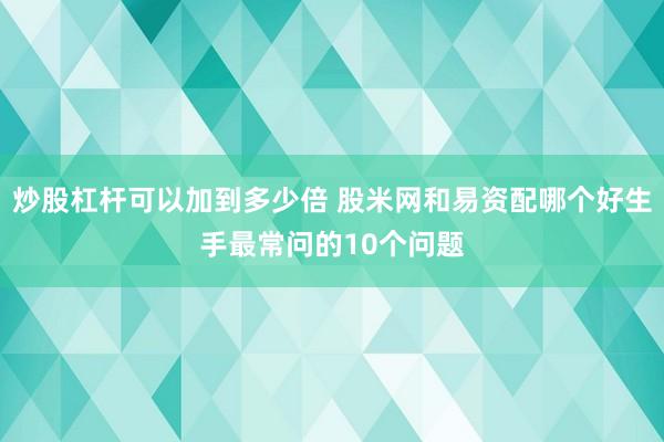 炒股杠杆可以加到多少倍 股米网和易资配哪个好生手最常问的10个问题