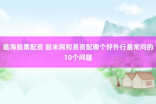 临海股票配资 股米网和易资配哪个好外行最常问的10个问题