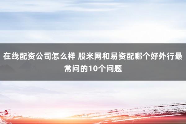 在线配资公司怎么样 股米网和易资配哪个好外行最常问的10个问题