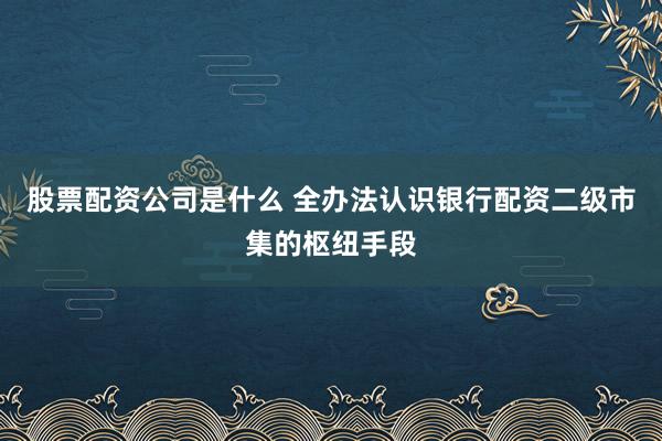 股票配资公司是什么 全办法认识银行配资二级市集的枢纽手段