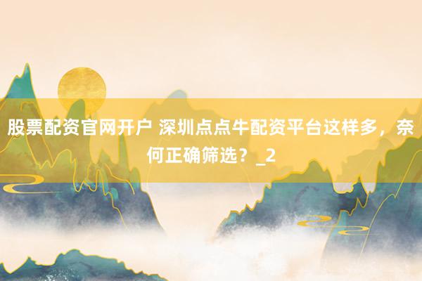 股票配资官网开户 深圳点点牛配资平台这样多，奈何正确筛选？_2