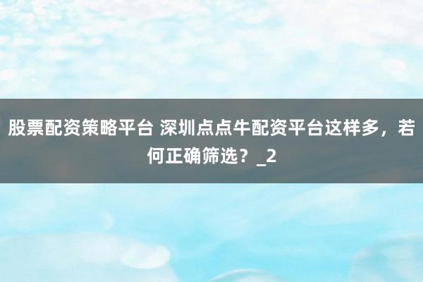 股票配资策略平台 深圳点点牛配资平台这样多，若何正确筛选？_2