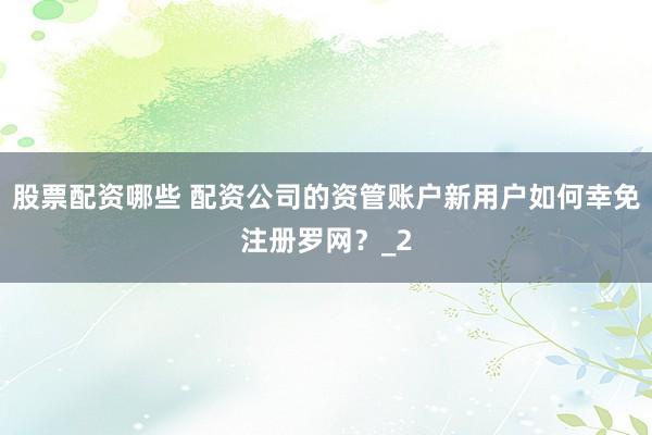 股票配资哪些 配资公司的资管账户新用户如何幸免注册罗网？_2