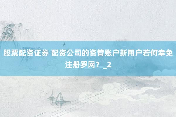 股票配资证券 配资公司的资管账户新用户若何幸免注册罗网？_2