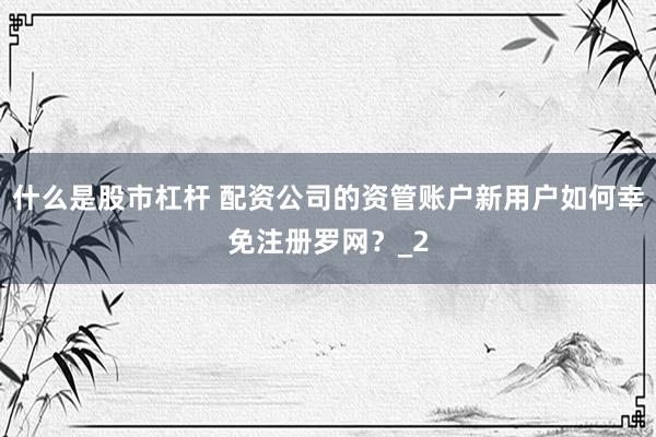 什么是股市杠杆 配资公司的资管账户新用户如何幸免注册罗网？_2