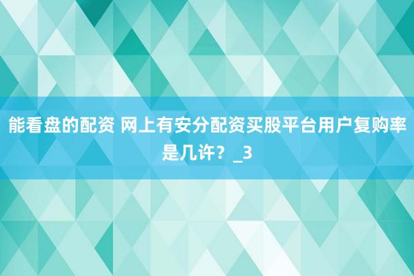 能看盘的配资 网上有安分配资买股平台用户复购率是几许？_3