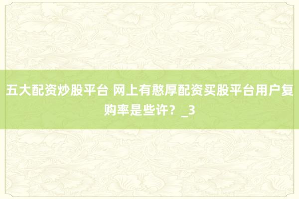 五大配资炒股平台 网上有憨厚配资买股平台用户复购率是些许？_3