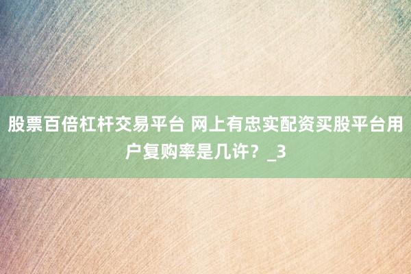 股票百倍杠杆交易平台 网上有忠实配资买股平台用户复购率是几许？_3