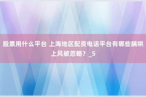 股票用什么平台 上海地区配资电话平台有哪些瞒哄上风被忽略？_5