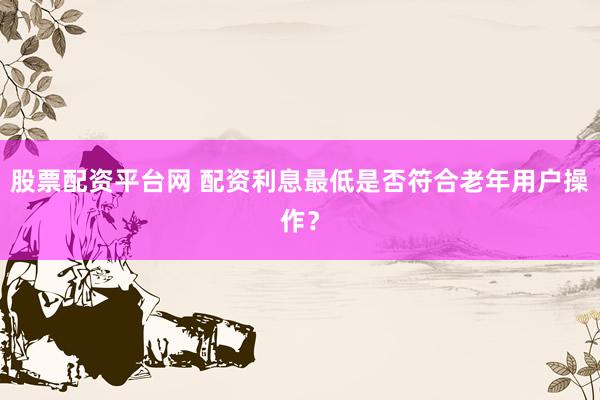 股票配资平台网 配资利息最低是否符合老年用户操作？