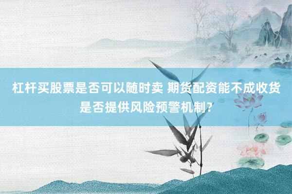 杠杆买股票是否可以随时卖 期货配资能不成收货是否提供风险预警机制？