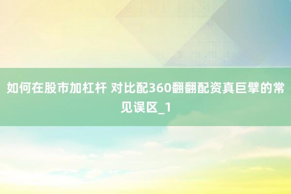 如何在股市加杠杆 对比配360翻翻配资真巨擘的常见误区_1