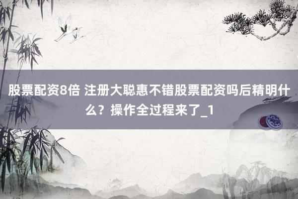 股票配资8倍 注册大聪惠不错股票配资吗后精明什么？操作全过程来了_1