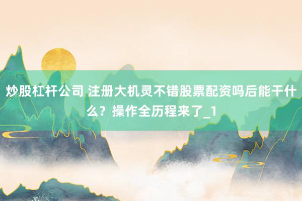炒股杠杆公司 注册大机灵不错股票配资吗后能干什么？操作全历程来了_1
