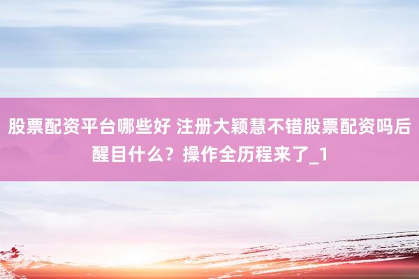 股票配资平台哪些好 注册大颖慧不错股票配资吗后醒目什么？操作全历程来了_1