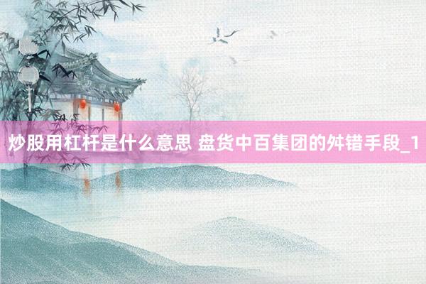 炒股用杠杆是什么意思 盘货中百集团的舛错手段_1