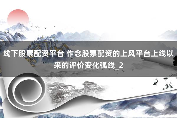 线下股票配资平台 作念股票配资的上风平台上线以来的评价变化弧线_2