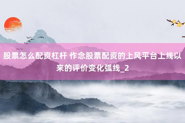 股票怎么配资杠杆 作念股票配资的上风平台上线以来的评价变化弧线_2