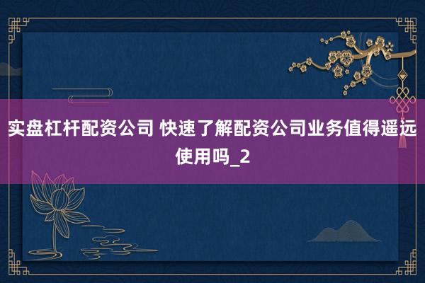 实盘杠杆配资公司 快速了解配资公司业务值得遥远使用吗_2
