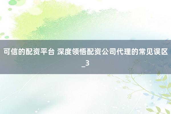 可信的配资平台 深度领悟配资公司代理的常见误区_3