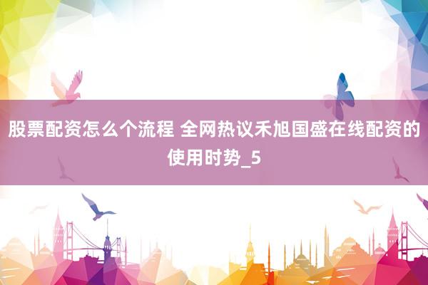 股票配资怎么个流程 全网热议禾旭国盛在线配资的使用时势_5