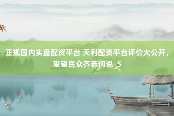 正规国内实盘配资平台 天利配资平台评价大公开，望望民众齐若何说_5