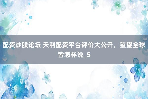 配资炒股论坛 天利配资平台评价大公开，望望全球皆怎样说_5