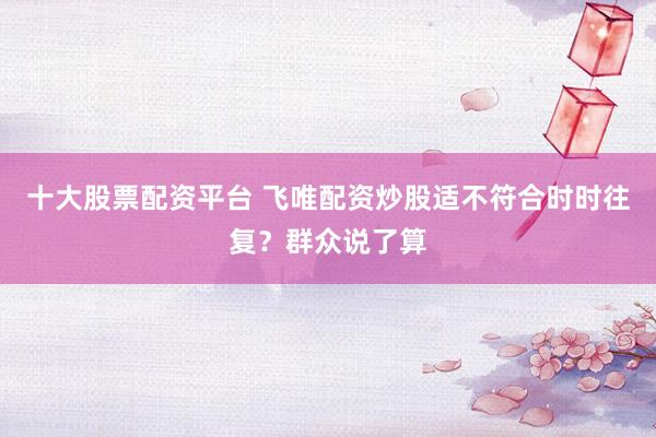 十大股票配资平台 飞唯配资炒股适不符合时时往复？群众说了算