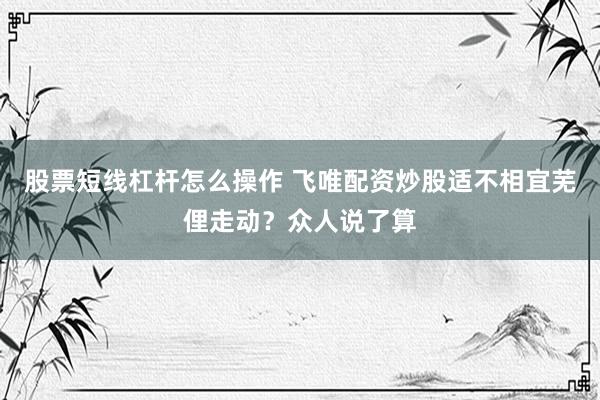 股票短线杠杆怎么操作 飞唯配资炒股适不相宜芜俚走动？众人说了算